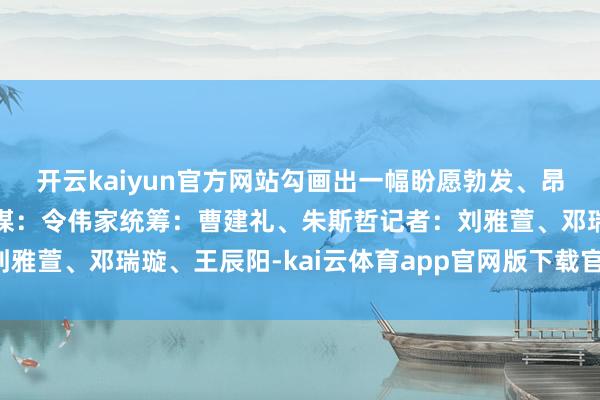 开云kaiyun官方网站勾画出一幅盼愿勃发、昂然蔼然的端午图景！筹谋：令伟家统筹：曹建礼、朱斯哲记者：刘雅萱、邓瑞璇、王辰阳-kai云体育app官网版下载官网-登录入口