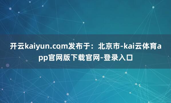 开云kaiyun.com发布于：北京市-kai云体育app官网版下载官网-登录入口
