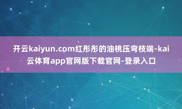 开云kaiyun.com红彤彤的油桃压弯枝端-kai云体育app官网版下载官网-登录入口