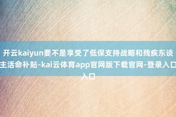 开云kaiyun要不是享受了低保支持战略和残疾东谈主活命补贴-kai云体育app官网版下载官网-登录入口