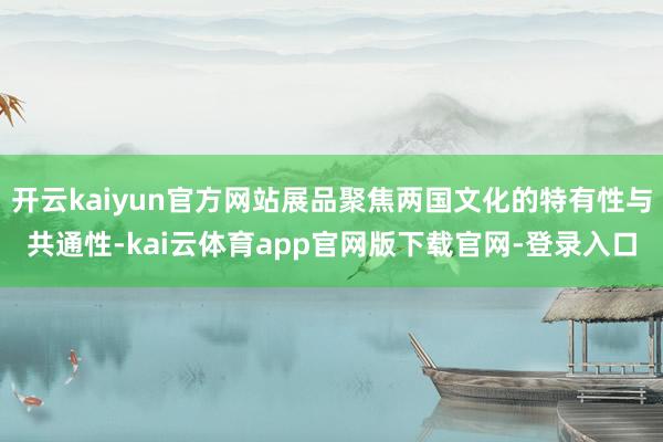 开云kaiyun官方网站展品聚焦两国文化的特有性与共通性-kai云体育app官网版下载官网-登录入口