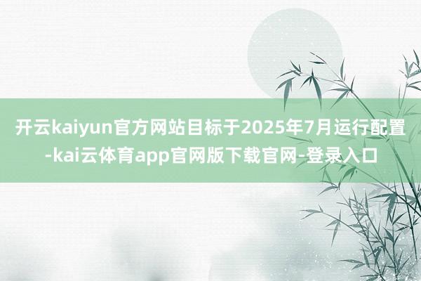 开云kaiyun官方网站目标于2025年7月运行配置-kai云体育app官网版下载官网-登录入口