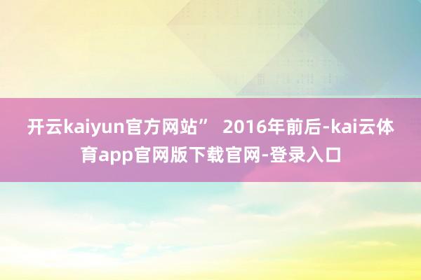 开云kaiyun官方网站”  2016年前后-kai云体育app官网版下载官网-登录入口
