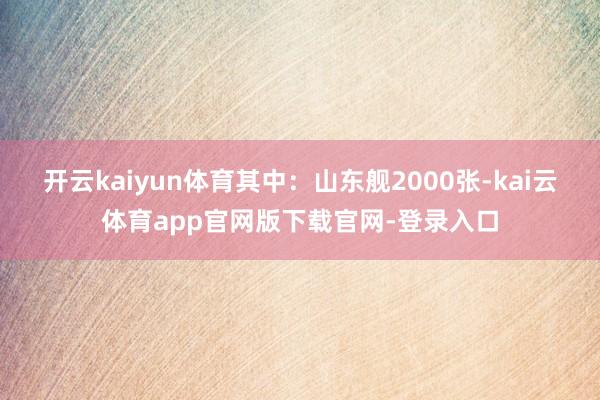 开云kaiyun体育其中:山东舰2000张-kai云体育app官网版下载官网-登录入口