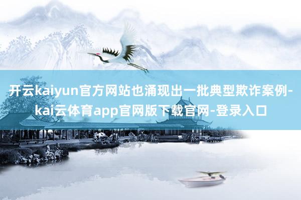 开云kaiyun官方网站也涌现出一批典型欺诈案例-kai云体育app官网版下载官网-登录入口