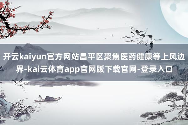 开云kaiyun官方网站昌平区聚焦医药健康等上风边界-kai云体育app官网版下载官网-登录入口