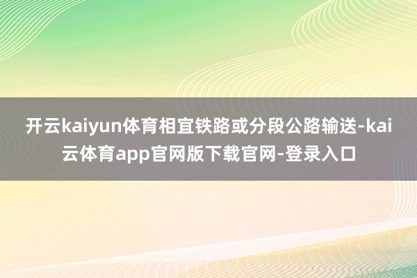 开云kaiyun体育相宜铁路或分段公路输送-kai云体育app官网版下载官网-登录入口