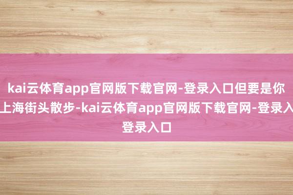 kai云体育app官网版下载官网-登录入口但要是你在上海街头散步-kai云体育app官网版下载官网-登录入口
