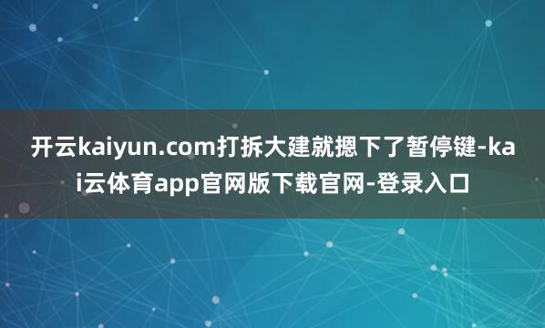 开云kaiyun.com打拆大建就摁下了暂停键-kai云体育app官网版下载官网-登录入口