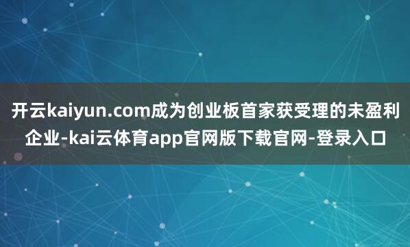 开云kaiyun.com成为创业板首家获受理的未盈利企业-kai云体育app官网版下载官网-登录入口