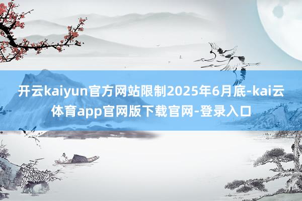 开云kaiyun官方网站限制2025年6月底-kai云体育app官网版下载官网-登录入口