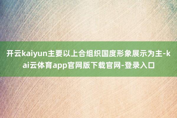 开云kaiyun主要以上合组织国度形象展示为主-kai云体育app官网版下载官网-登录入口