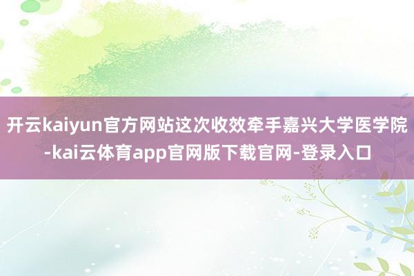 开云kaiyun官方网站这次收效牵手嘉兴大学医学院-kai云体育app官网版下载官网-登录入口
