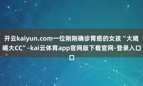 开云kaiyun.com一位刚刚确诊胃癌的女孩“大曦曦大CC”-kai云体育app官网版下载官网-登录入口