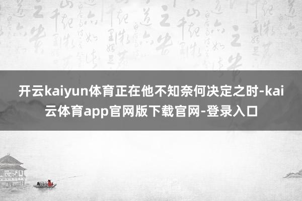 开云kaiyun体育正在他不知奈何决定之时-kai云体育app官网版下载官网-登录入口