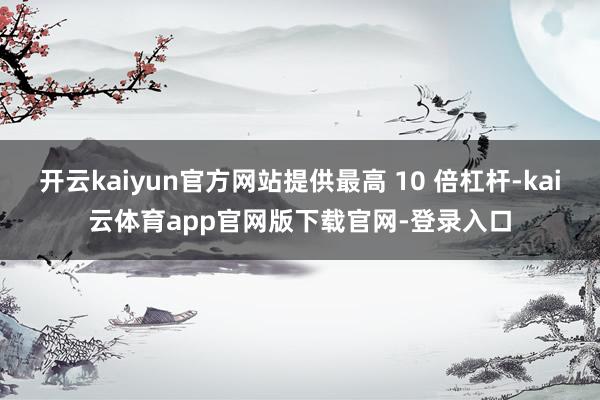 开云kaiyun官方网站提供最高 10 倍杠杆-kai云体育app官网版下载官网-登录入口