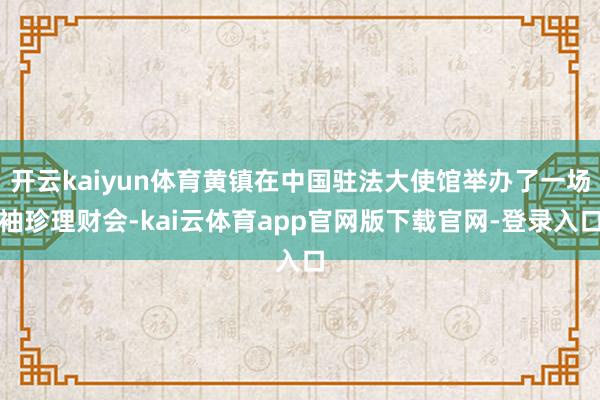 开云kaiyun体育黄镇在中国驻法大使馆举办了一场袖珍理财会-kai云体育app官网版下载官网-登录入口