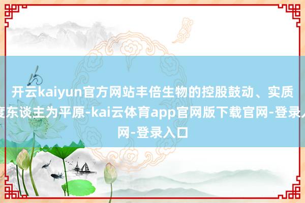 开云kaiyun官方网站丰倍生物的控股鼓动、实质限度东谈主为平原-kai云体育app官网版下载官网-登录入口