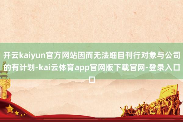 开云kaiyun官方网站因而无法细目刊行对象与公司的有计划-kai云体育app官网版下载官网-登录入口