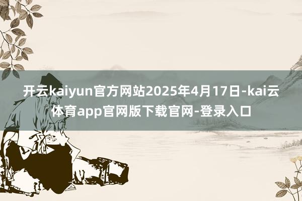 开云kaiyun官方网站2025年4月17日-kai云体育app官网版下载官网-登录入口