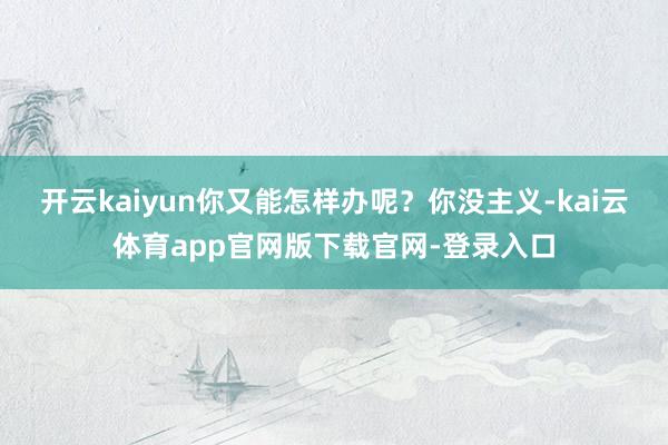开云kaiyun你又能怎样办呢?你没主义-kai云体育app官网版下载官网-登录入口