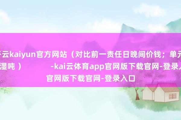 开云kaiyun官方网站（对比前一责任日晚间价钱；单元：元/湿吨 ）            -kai云体育app官网版下载官网-登录入口