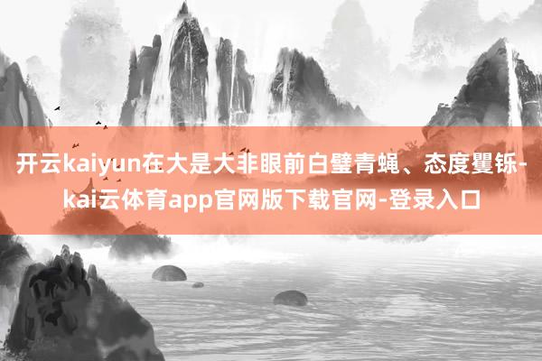 开云kaiyun在大是大非眼前白璧青蝇、态度矍铄-kai云体育app官网版下载官网-登录入口