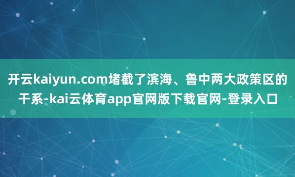 开云kaiyun.com堵截了滨海、鲁中两大政策区的干系-kai云体育app官网版下载官网-登录入口