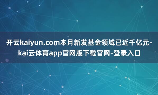 开云kaiyun.com本月新发基金领域已近千亿元-kai云体育app官网版下载官网-登录入口
