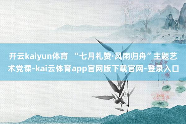 开云kaiyun体育  “七月礼赞·风雨归舟”主题艺术党课-kai云体育app官网版下载官网-登录入口