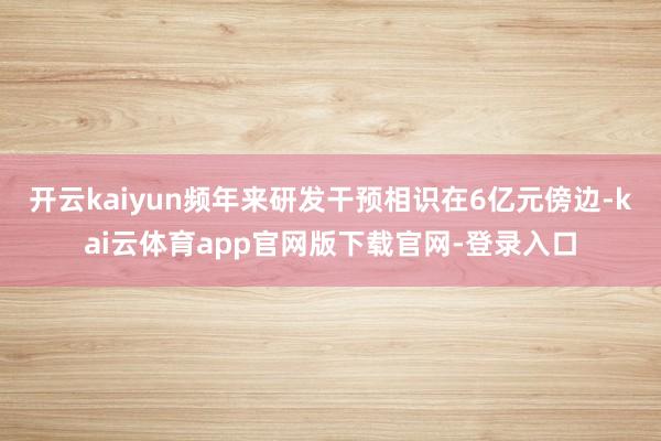 开云kaiyun频年来研发干预相识在6亿元傍边-kai云体育app官网版下载官网-登录入口