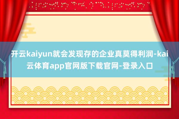 开云kaiyun就会发现存的企业真莫得利润-kai云体育app官网版下载官网-登录入口
