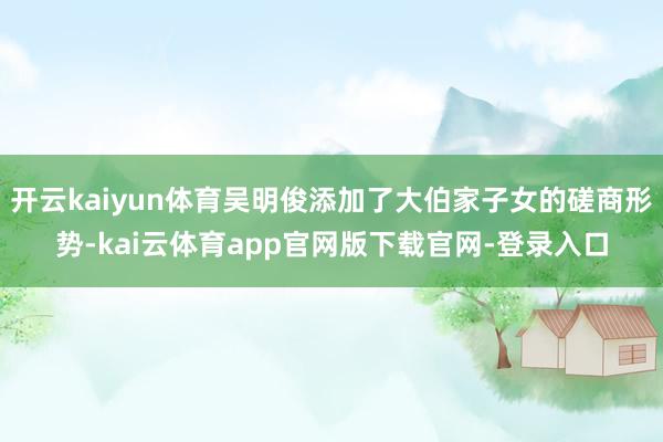开云kaiyun体育吴明俊添加了大伯家子女的磋商形势-kai云体育app官网版下载官网-登录入口