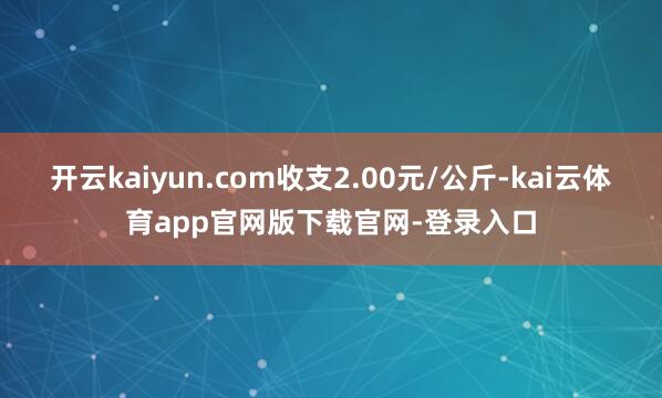 开云kaiyun.com收支2.00元/公斤-kai云体育app官网版下载官网-登录入口