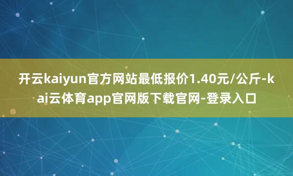 开云kaiyun官方网站最低报价1.40元/公斤-kai云体育app官网版下载官网-登录入口