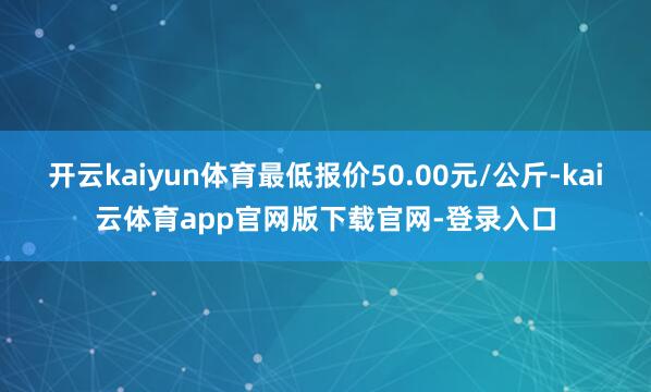 开云kaiyun体育最低报价50.00元/公斤-kai云体育app官网版下载官网-登录入口