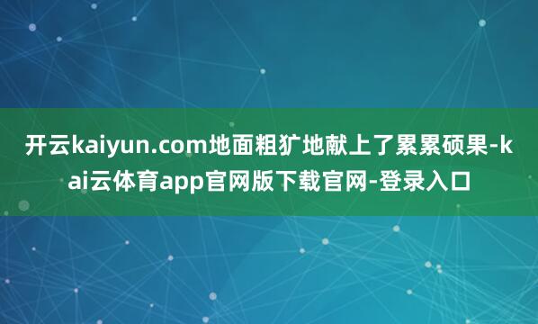 开云kaiyun.com地面粗犷地献上了累累硕果-kai云体育app官网版下载官网-登录入口