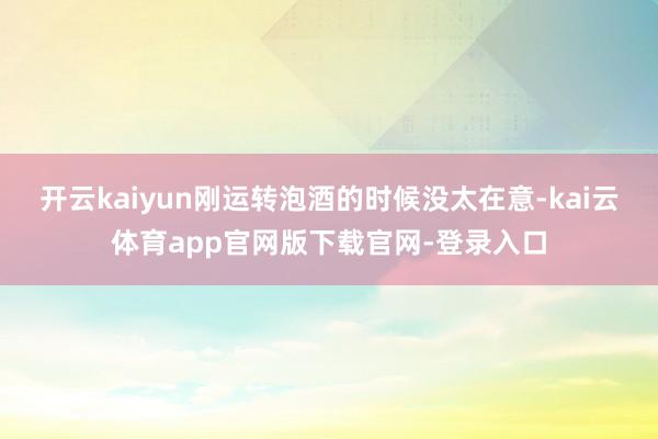 开云kaiyun刚运转泡酒的时候没太在意-kai云体育app官网版下载官网-登录入口