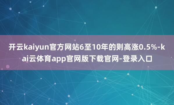 开云kaiyun官方网站6至10年的则高涨0.5%-kai云体育app官网版下载官网-登录入口