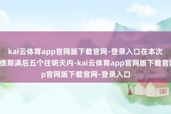 kai云体育app官网版下载官网-登录入口在本次刊行的可转债期满后五个往明天内-kai云体育app官网版下载官网-登录入口