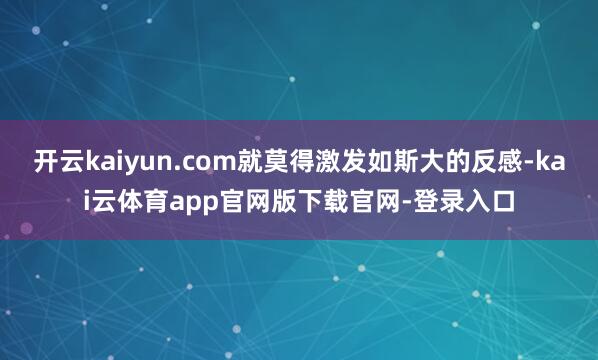 开云kaiyun.com就莫得激发如斯大的反感-kai云体育app官网版下载官网-登录入口