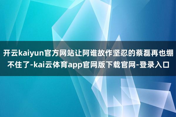 开云kaiyun官方网站让阿谁故作坚忍的蔡磊再也绷不住了-kai云体育app官网版下载官网-登录入口