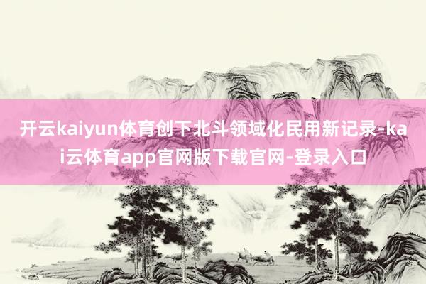 开云kaiyun体育创下北斗领域化民用新记录-kai云体育app官网版下载官网-登录入口