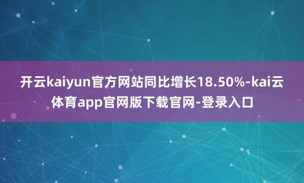 开云kaiyun官方网站同比增长18.50%-kai云体育app官网版下载官网-登录入口