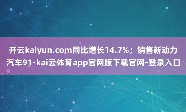 开云kaiyun.com同比增长14.7%；销售新动力汽车91-kai云体育app官网版下载官网-登录入口