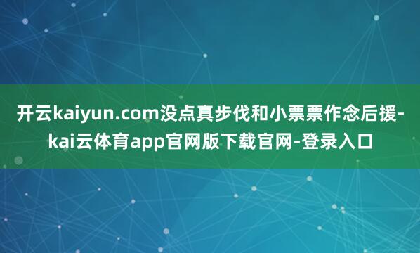 开云kaiyun.com没点真步伐和小票票作念后援-kai云体育app官网版下载官网-登录入口