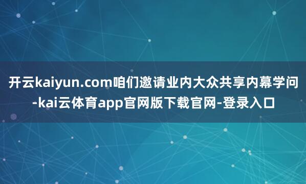 开云kaiyun.com咱们邀请业内大众共享内幕学问-kai云体育app官网版下载官网-登录入口
