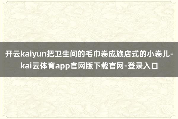 开云kaiyun把卫生间的毛巾卷成旅店式的小卷儿-kai云体育app官网版下载官网-登录入口