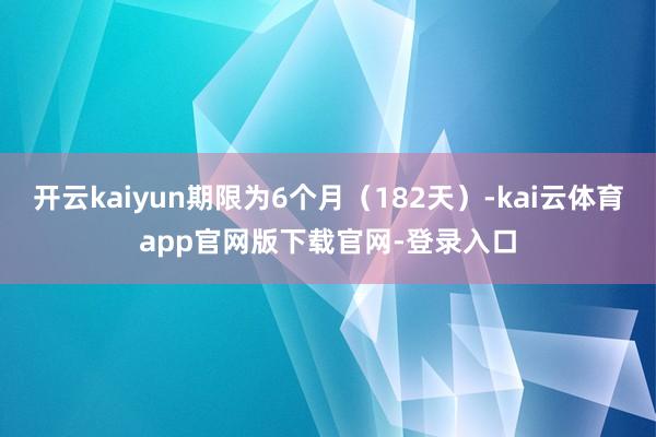 开云kaiyun期限为6个月（182天）-kai云体育app官网版下载官网-登录入口