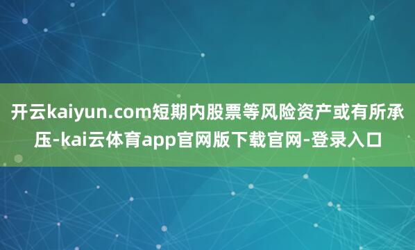 开云kaiyun.com短期内股票等风险资产或有所承压-kai云体育app官网版下载官网-登录入口
